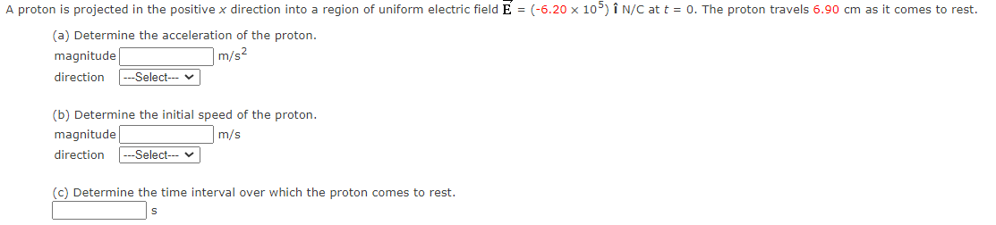 A proton is projected in the positive x direction into a region of uniform electric field E = (-6.20 x 105) Î N/C at t = 0. The proton travels 6.90 cm as it comes to rest.
(a) Determine the acceleration of the proton.
m/s²
magnitude
direction ---Select--- ✓
(b) Determine the initial speed of the proton.
m/s
magnitude
direction ---Select--- ✓
(c) Determine the time interval over which the proton comes to rest.