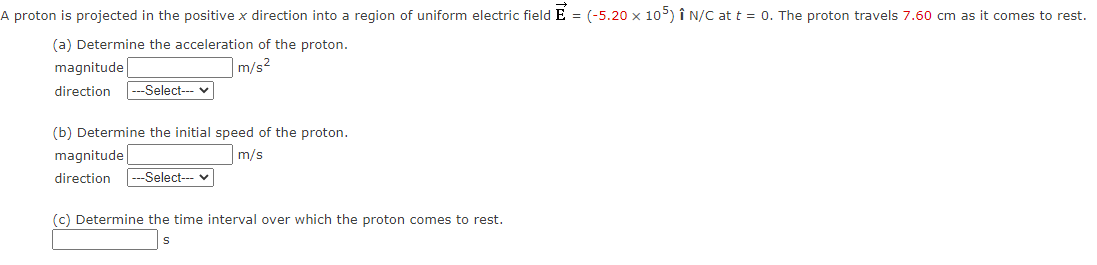 A proton is projected in the positive x direction into a region of uniform electric field E = (-5.20 x 105) Î N/C at t = 0. The proton travels 7.60 cm as it comes to rest.
(a) Determine the acceleration of the proton.
m/s²
magnitude
direction --Select--- ✓
(b) Determine the initial speed of the proton.
m/s
magnitude
direction --Select--- ✓
(c) Determine the time interval over which the proton comes to rest.