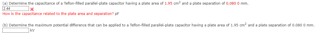 (a) Determine the capacitance of a Teflon-filled parallel-plate capacitor having a plate area of 1.95 cm² and a plate separation of 0.080 0 mm.
2.44
x
How is the capacitance related to the plate area and separation? pF
(b) Determine the maximum potential difference that can be applied to a Teflon-filled parallel-plate capacitor having a plate area of 1.95 cm² and a plate separation of 0.080 0 mm.
KV