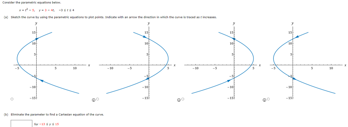 Consider the parametric equations below.
x = t2 - 5,
y = 3 - 4t,
-3 <t< 4
(a) Sketch the curve by using the parametric equations to plot points. Indicate with an arrow the direction in which the curve is traced as t increases.
y
y
y
y
15
15
15
15
10
10
10-
10
5
5
5
10
- 10
-5
5
-10
-5
-5
10
-5
-5
- 10
-10
- 10
- 10
-15
-15
-15
-15
(b) Eliminate the parameter to find a Cartesian equation of the curve.
for -13 s y s 15
