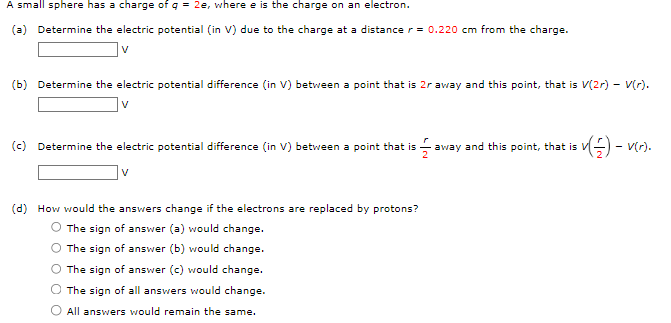 A small sphere has a charge of q = 2e, where e is the charge on an electron.
(a) Determine the electric potential (in V) due to the charge at a distance r = 0.220 cm from the charge.
V
(b) Determine the electric potential difference (in V) between a point that is 2r away and this point, that is V(2r) - V(r).
V
(c) Determine the electric potential difference (in V) between a point that is
$1 away and this point, that is v(-) - V(r).
V
(d) How would the answers change if the electrons are replaced by protons?
O The sign of answer (a) would change.
The sign of answer (b) would change.
The sign of answer (c) would change.
The sign of all answers would change.
All answers would remain the same.