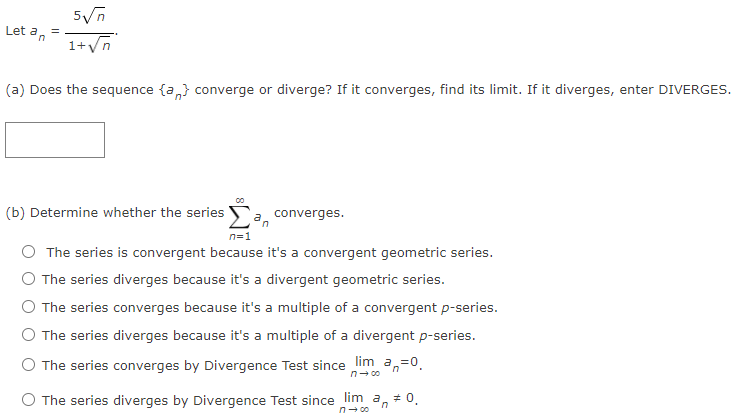 Let an
1+Vn
(a) Does the sequence {a,} converge or diverge? If it converges, find its limit. If it diverges, enter DIVERGES.
(b) Determine whether the series
converges.
n=1
The series is convergent because it's a convergent geometric series.
The series diverges because it's a divergent geometric series.
The series converges because it's a multiple of a convergent p-series.
The series diverges because it's a multiple of a divergent p-series.
O The series converges by Divergence Test since lim a,
=0.
n- 00
The series diverges by Divergence Test since lim a, + 0,
n- 00
