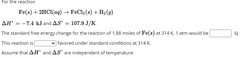 For the reaction
Fe(s) + 2HCl(aq) → FeCl₂ (s) + H₂(g)
AH = -7.4 kJ and AS°= 107.9 J/K
The standard free energy change for the reaction of 1.88 moles of Fe(s) at 314 K, 1 atm would be
This reaction is
favored under standard conditions at 314 K.
Assume that AHⓇ and AS are independent of temperature.
kJ.