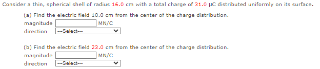 Consider a thin, spherical shell of radius 16.0 cm with a total charge of 31.0 μC distributed uniformly on its surface.
(a) Find the electric field 10.0 cm from the center of the charge distribution.
magnitude
MN/C
direction
---Select---
(b) Find the electric field 23.0 cm from the center of the charge distribution.
magnitude
MN/C
direction
---Select---