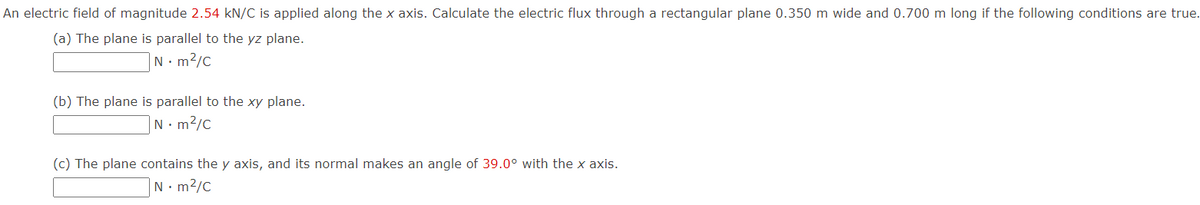 An electric field of magnitude 2.54 kN/C is applied along the x axis. Calculate the electric flux through a rectangular plane 0.350 m wide and 0.700 m long if the following conditions are true.
(a) The plane is parallel to the yz plane.
Nm²/C
(b) The plane is parallel to the xy plane.
N•m²/c
(c) The plane contains the y axis, and its normal makes an angle of 39.0° with the x axis.
N. m²/c