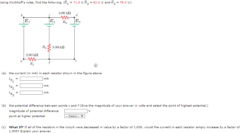 Using Kirchhoff's rules, find the following. (₁ = 71.0 V, ₂ = 62.0 V, and 3 = 79.0 V.)
4.00 ΚΩ
=
b
=
a
E₁
2.00 ΚΩ
ww
R₁
C
E₂
MA
www
R₂
R₂2 3.00 ΚΩ
(a) the current (in mA) in each resistor shown in the figure above
mA
mA
d
¡Es
(b) the potential difference between points c and f (Give the magnitude of your answer in volts and select the point of highest potential.)
magnitude of potential difference
point at higher potential
---Select--- V
(c) What If? If all of the resistors in the circuit were decreased in value by a factor of 1,000, would the current in each resistor simply increase by a factor of
1,000? Explain your answer.