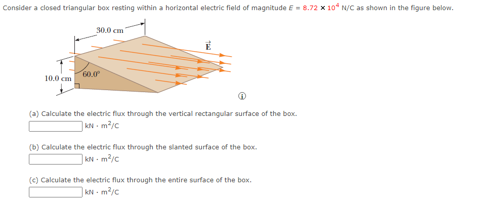 Consider a closed triangular box resting within a horizontal electric field of magnitude E = 8.72 x 104 N/C as shown in the figure below.
10.0 cm
30.0 cm
60.0⁰
É
Ⓡ
(a) Calculate the electric flux through the vertical rectangular surface of the box.
kNm²/c
(b) Calculate the electric flux through the slanted surface of the box.
kNm²/c
(c) Calculate the electric flux through the entire surface of the box.
kNm²/c