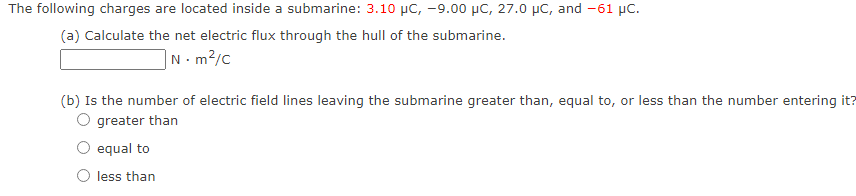 The following charges are located inside a submarine: 3.10 μC, -9.00 μC, 27.0 μC, and -61 µC.
(a) Calculate the net electric flux through the hull of the submarine.
N.m²/c
(b) Is the number of electric field lines leaving the submarine greater than, equal to, or less than the number entering it?
greater than
equal to
less than