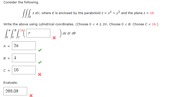 Consider the following.
SSS₂ =
z dv, where E is enclosed by the paraboloid z =
x²+y2 and the plane z = 16
Write the above using cylindrical coordinates. (Choose 0 < A≤ 2π. Choose 0 < B. Choose C < 16.)
A B
16,
r
A =
2π
B =
4
C =
16
Evaluate.
268.08
×
dz dr de