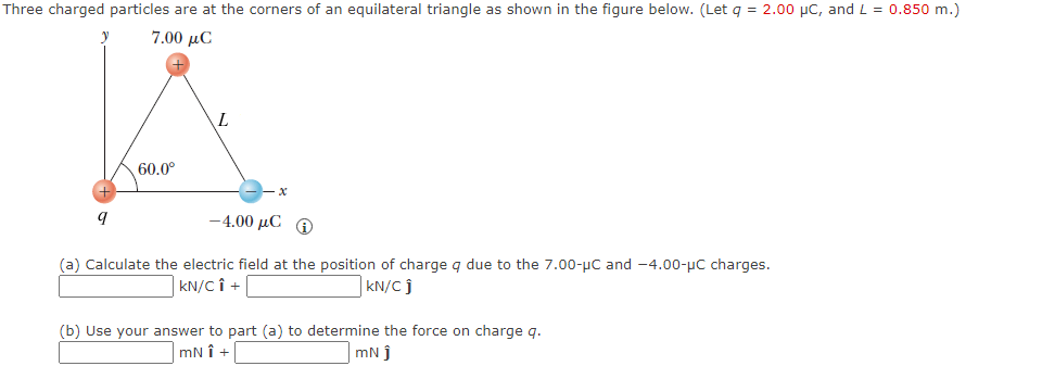 Three charged particles are at the corners of an equilateral triangle as shown in the figure below. (Let q = 2.00 μC, and L = 0.850 m.)
7.00 με
y
60.0⁰
9
L
-4.00 μC @
(a) Calculate the electric field at the position of charge q due to the 7.00-μC and -4.00-μC charges.
kN/CÎ +
KN/C j
(b) Use your answer to part (a) to determine the force on charge q.
mNÎ +
mNj