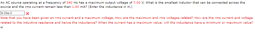 An AC source operating at a frequency of 340 Hz has a maximum output voltage of 7.00 V. What is the smallest inductor that can be connected across the
source and the rms current remain less than 1.00 mA? (Enter the inductance in H.)
9.03e-3
]x
Note that you have been given an rms current and a maximum voltage. How are the maximum and rms voltages related? How are the rms current and voltage
related to the inductive reactance and hence the inductance? When the current has a maximum value, will the inductance have a minimum or maximum value?
H