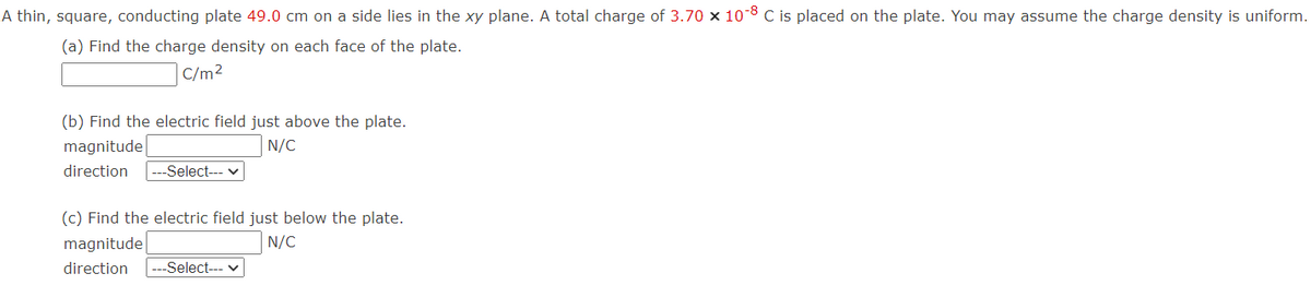 A thin, square, conducting plate 49.0 cm on a side lies in the xy plane. A total charge of 3.70 x 10-8 C is placed on the plate. You may assume the charge density is uniform.
(a) Find the charge density on each face of the plate.
C/m²
(b) Find the electric field just above the plate.
magnitude
N/C
direction -Select--- ✓
(c) Find the electric field just below the plate.
magnitude
N/C
direction -Select--- ✓