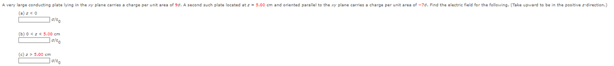 A very large conducting plate lying in the xy plane carries a charge per unit area of 90. A second such plate located at z = 5.00 cm and oriented parallel to the xy plane carries a charge per unit area of -70. Find the electric field for the following. (Take upward to be in the positive z-direction.)
(a) z < 0
10/20
(b) 0 <z< 5.00 cm
10/€0
(c) z> 5.00 cm
10/80