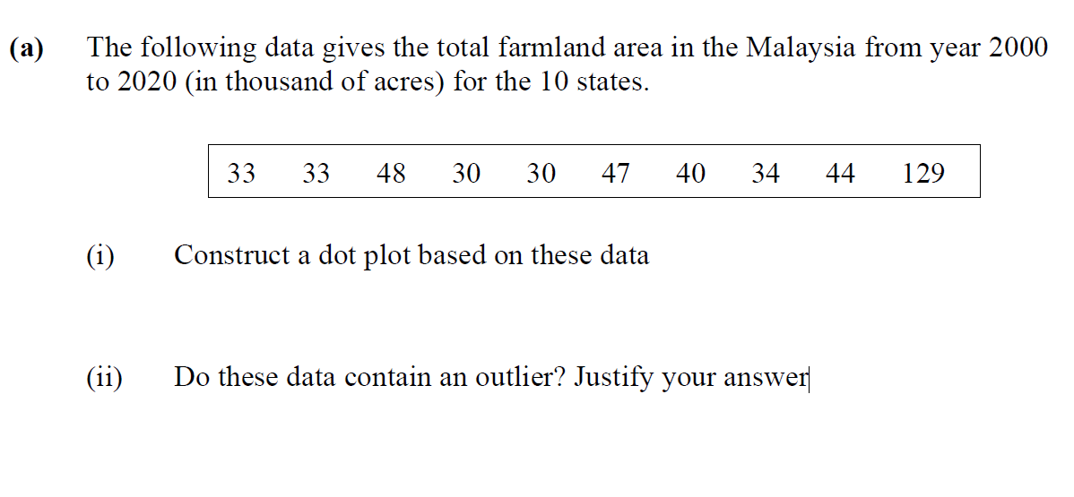 The following data gives the total farmland area in the Malaysia from year 2000
to 2020 (in thousand of acres) for the 10 states.
(a)
33
33
48
30
30
47
40
34
44
129
(i)
Construct a dot plot based on these data
(11)
Do these data contain an outlier? Justify your answer
