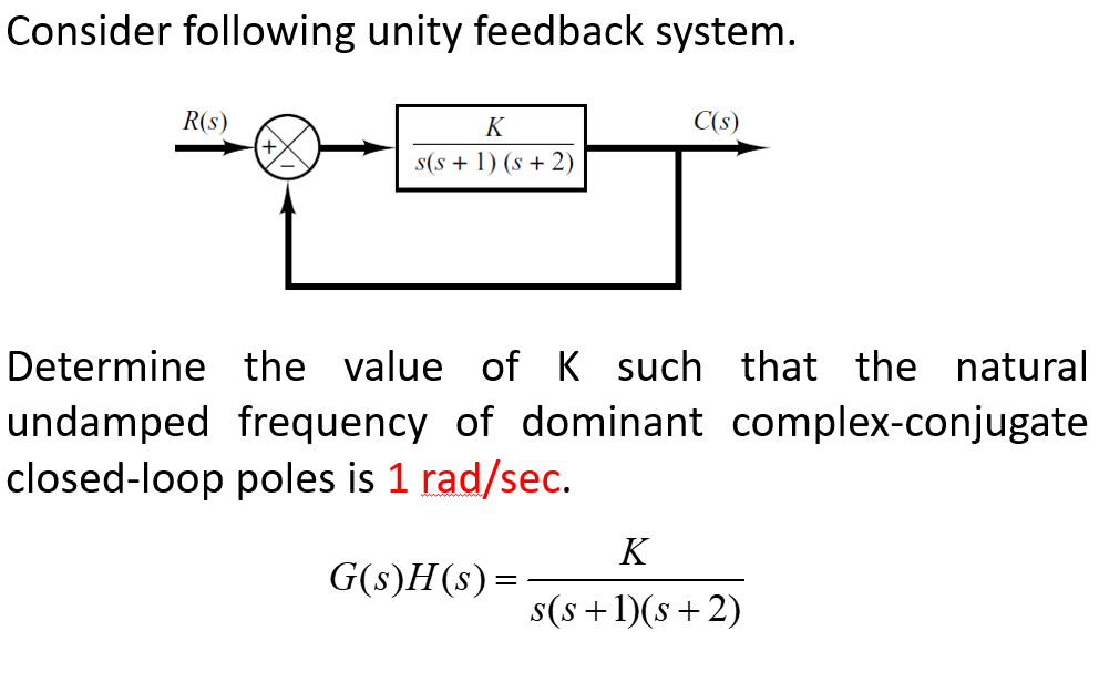 Consider following unity feedback system.
R(s)
K
C(s)
s(s + 1) (s + 2)
Determine the value of K such that the natural
undamped frequency of dominant complex-conjugate
closed-loop poles is 1 rad/sec.
K
G(s)H(s) =
s(s +1)(s+2)
