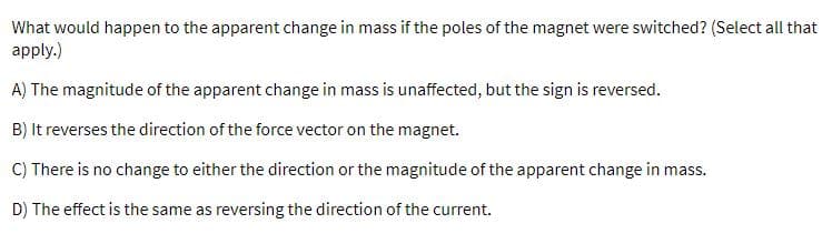 What would happen to the apparent change in mass if the poles of the magnet were switched? (Select all that
apply.)
A) The magnitude of the apparent change in mass is unaffected, but the sign is reversed.
B) It reverses the direction of the force vector on the magnet.
C) There is no change to either the direction or the magnitude of the apparent change in mass.
D) The effect is the same as reversing the direction of the current.
