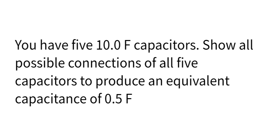 You have five 10.0 F capacitors. Show all
possible connections of all five
capacitors to produce an equivalent
capacitance of 0.5 F
