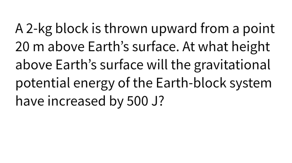A 2-kg block is thrown upward from a point
20 m above Earth's surface. At what height
above Earth's surface will the gravitational
potential energy of the Earth-block system
have increased by 500 J?

