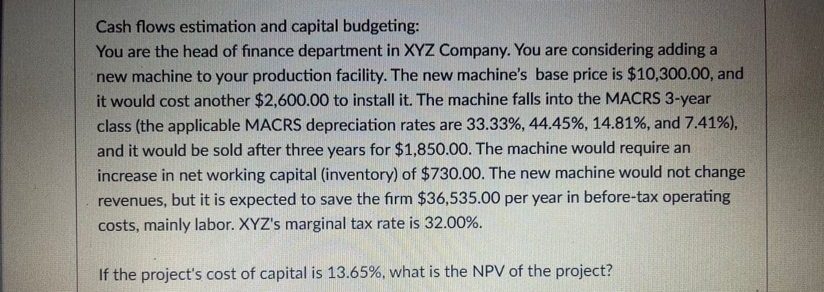 Cash flows estimation and capital budgeting:
You are the head of finance department in XYZ Company. You are considering adding a
new machine to your production facility. The new machine's base price is $10,300.00, and
it would cost another $2,600.00 to install it. The machine falls into the MACRS 3-year
class (the applicable MACRS depreciation rates are 33.33%, 44.45%, 14.81%, and 7.41%),
and it would be sold after three years for $1.850.00. The machine would require an
increase in net working capital (inventory) of $730.00. The new machine would not change
revenues, but it is expected to save the firm $36,535.00 per year in before-tax operating
costs, mainly labor. XYZ's marginal tax rate is 32.00%.
If the project's cost of capital is 13.65%, what is the NPV of the project?
