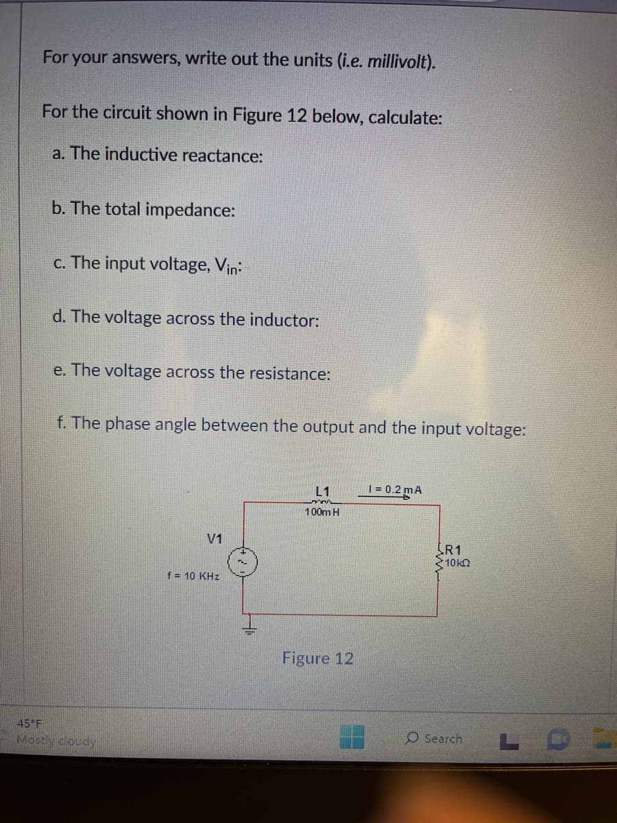 For your answers, write out the units (i.e. millivolt).
For the circuit shown in Figure 12 below, calculate:
a. The inductive reactance:
b. The total impedance:
c. The input voltage, Vin:
d. The voltage across the inductor:
e. The voltage across the resistance:
f. The phase angle between the output and the input voltage:
45 F
Mostly cloudy
V1
f = 10 KHz
L1
100m H
Figure 12
1 = 0.2 mA
R1
10k
O Search
LOL