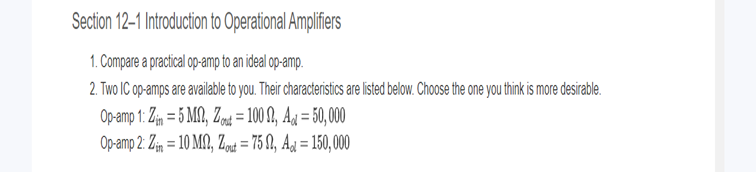 Section 12-1 Introduction to Operational Amplifiers
1. Compare a practical op-amp to an ideal op-amp.
2. Two IC op-amps are available to you. Their characteristics are listed below. Choose the one you think is more desirable.
Op-amp 1: Zin = 5 MM, Zout= 100, Ad=50,000
Op-amp 2: Zin = 10 MM, Zout=7502, Ad=150,000