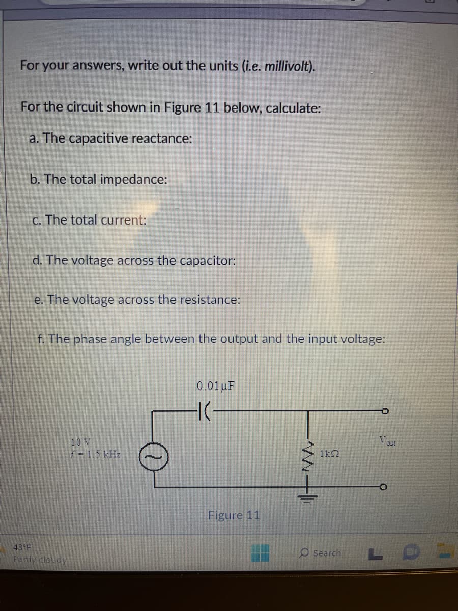For your answers, write out the units (i.e. millivolt).
For the circuit shown in Figure 11 below, calculate:
a. The capacitive reactance:
b. The total impedance:
c. The total current:
d. The voltage across the capacitor:
e. The voltage across the resistance:
f. The phase angle between the output and the input voltage:
43 F
Partly cloudy
10 N
/= 1.5 kHz
0.01 uF
-|-
Figure 11
1k
O Search
Your
LOL