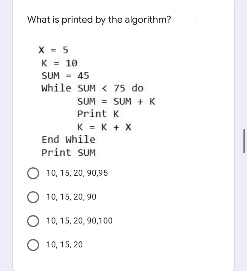 What is printed by the algorithm?
X = 5
K =
10
SUM = 45
while SUM < 75 do
SUM
SUM + K
%3D
Print K
K = K + X
%3D
End while
Print SUM
10, 15, 20, 90,95
О 10, 15, 20, 90
O 10, 15, 20, 90,100
O 10, 15, 20
