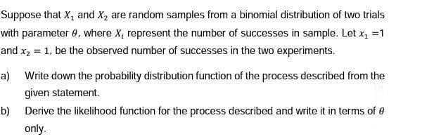 Suppose that X, and X2 are random samples from a binomial distribution of two trials
with parameter 0, where X; represent the number of successes in sample. Let x =1
and x2 = 1, be the observed number of successes in the two experiments.
%3D
a) Write down the probability distribution function of the process described from the
given statement.
b) Derive the likelihood function for the process described and write it in terms of e
only.
