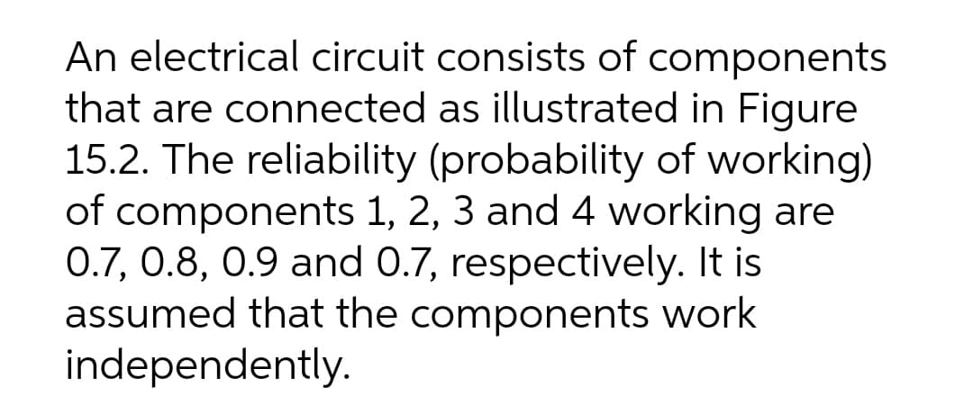 An electrical circuit consists of components
that are connected as illustrated in Figure
15.2. The reliability (probability of working)
of components 1, 2, 3 and 4 working are
0.7, 0.8, 0.9 and 0.7, respectively. It is
assumed that the components work
independently.
