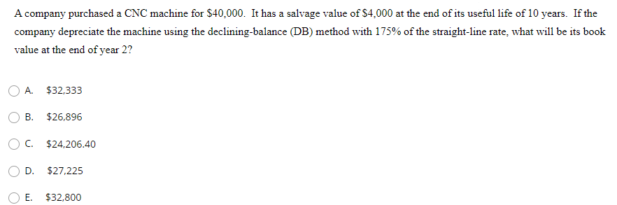 A company purchased a CNC machine for $40,000. It has a salvage value of $4,000 at the end of its useful life of 10 years. If the
company depreciate the machine using the declining-balance (DB) method with 175% of the straight-line rate, what will be its book
value at the end of year 2?
A.
$32,333
B. $26,896
O C. $24,206.40
D.
$27,225
E.
$32,800

