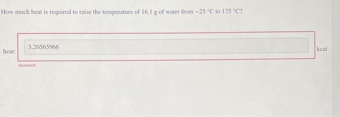 How much heat is required to raise the temperature of 16.1 g of water from -25 °C to 175 °C?
heat:
3.20565966
Incorrect
keal