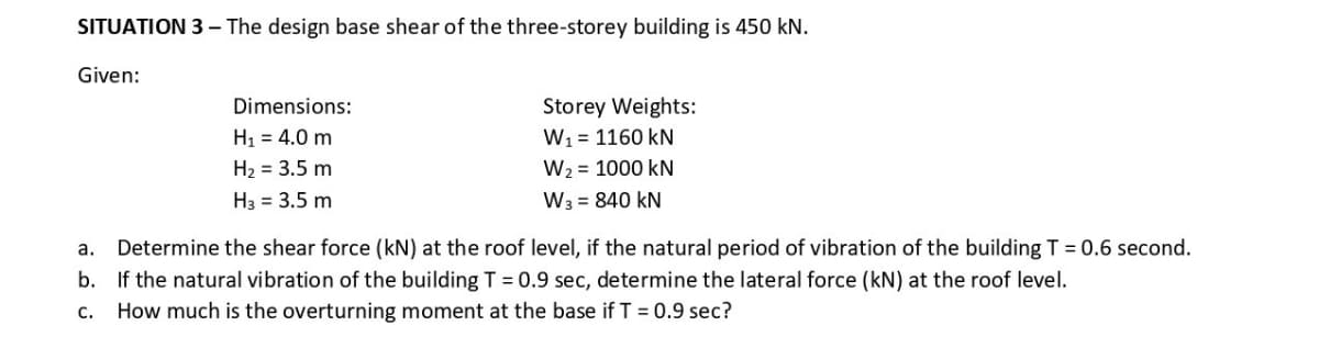 SITUATION 3 – The design base shear of the three-storey building is 450 kN.
Given:
Storey Weights:
W1 = 1160 kN
W2 = 1000 kN
W3 = 840 kN
Dimensions:
H1 = 4.0 m
H2 = 3.5 m
H3 = 3.5 m
а.
Determine the shear force (kN) at the roof level, if the natural period of vibration of the building T = 0.6 second.
b. If the natural vibration of the building T = 0.9 sec, determine the lateral force (kN) at the roof level.
C.
How much is the overturning moment at the base if T = 0.9 sec?
