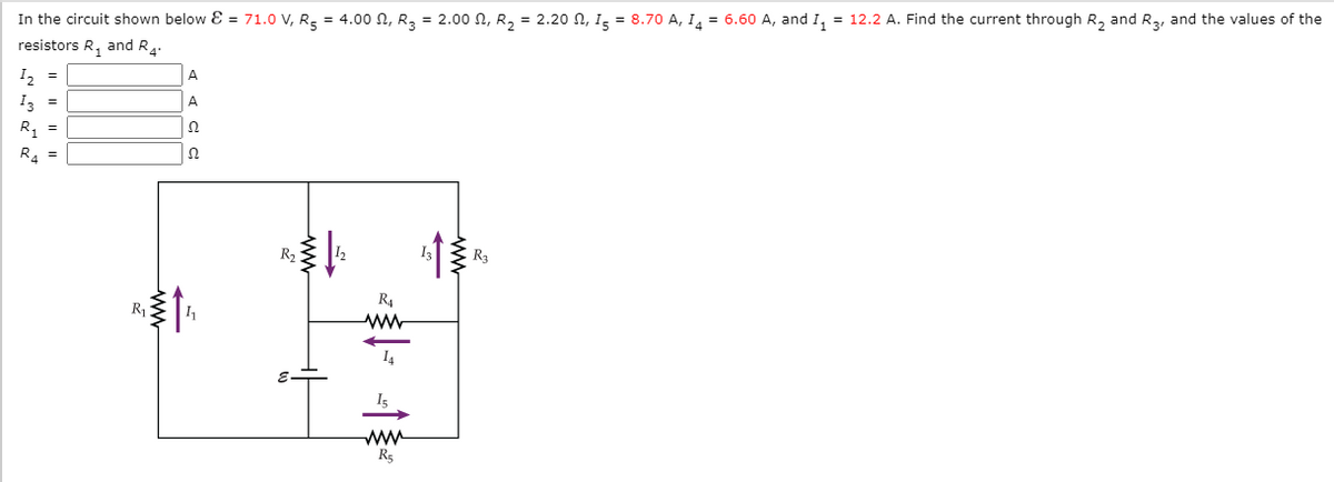 In the circuit shown below E = 71.0 V, R, = 4.00 N, R, = 2.00 N, R, = 2.20 N, I, = 8.70 A, I, = 6.60 A, and 1, = 12.2 A. Find the current through R, and R,, and the values of the
resistors R, and R.
I2 =
I3 =
R, =
A
A
Ω
R. =
R3
R4
R1
I4
I5
ww
R5
ww
ww
