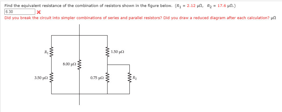Find the equivalent resistance of the combination of resistors shown in the figure below. (R1 = 2.12 µn, R2 = 17.6 µn.)
6.30
Did you break the circuit into simpler combinations of series and parallel resistors? Did you draw a reduced diagram after each calculation? un
1.50 µN
R1
8.00 µ2
0.75 µ2
R2
3.50 µ2
ww
ww
ww
ww
ww

