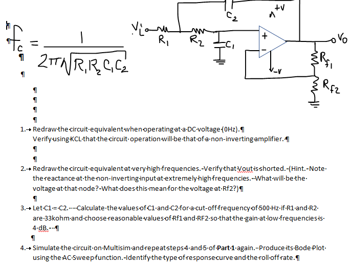 RI
Rz
Vo
%3D
2R.R.CG.
REZ
1.+ Redrawthe circuit-equivalentwhenoperatingat-a-DC-voltage(0Hz).1
VerifyusingKCL-that-the circuit-operation will-be-that-of a-non-invertingamplifier.
2.→ Redrawthe circuit-equivalentat-veryhigh-frequencies.-VerifythatVoutisshorted.-(Hint.-Note-
thereactance at-thenon-invertinginputat-extremelyhighfrequencies.--What-will-bethe-
voltage at-that-node?-What-doesthis-meanfor-the voltage at-Rf2?)1
3.+ Let-C1=C2..-Calculate thevaluesofC1-and-C2-for-a-cut-offfrequency of500-Hz-if-R1-and-R2.
are-33kohm-and-choosereasonablevaluesof Rf1 and-RF2•50-thatthe-gain-at-low-frequenciesis-
4-dB.--1
4.→ Simulate the circuit-on-Multisim-andrepeatsteps4-and5-of-Part-1-again.--Produce its-Bode Plot-
using-the AC-Sweepfunction.-Identify-the type of responsecurve andtheroll-offrate.
+,
