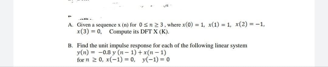 A. Given a sequence x (n) for 0sn2 3, where x(0) = 1, x(1) = 1, x(2) = -1,
x(3) = 0, Compute its DFT X (K).
B. Find the unit impulse response for each of the following linear system
y(n) = -0.8 y (n- 1) + x(n – 1)
for n 2 0, x(-1) = 0, y(-1) = 0
