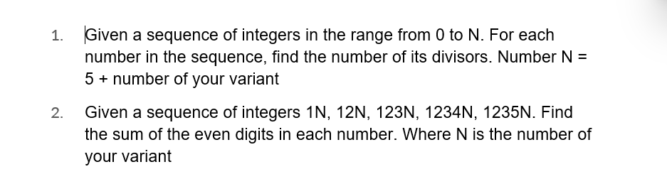 1. Given a sequence of integers in the range from 0 to N. For each
number in the sequence, find the number of its divisors. Number N =
5 + number of your variant
2.
Given a sequence of integers 1N, 12N, 123N, 1234N, 1235N. Find
the sum of the even digits in each number. Where N is the number of
your variant