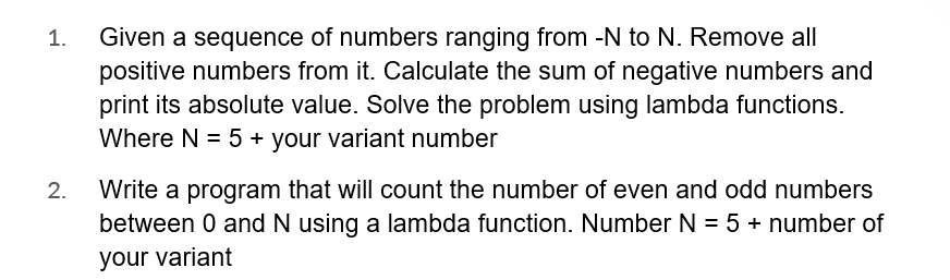 1.
2.
Given a sequence of numbers ranging from -N to N. Remove all
positive numbers from it. Calculate the sum of negative numbers and
print its absolute value. Solve the problem using lambda functions.
Where N = 5 + your variant number
Write a program that will count the number of even and odd numbers
between 0 and N using a lambda function. Number N = 5 + number of
your variant