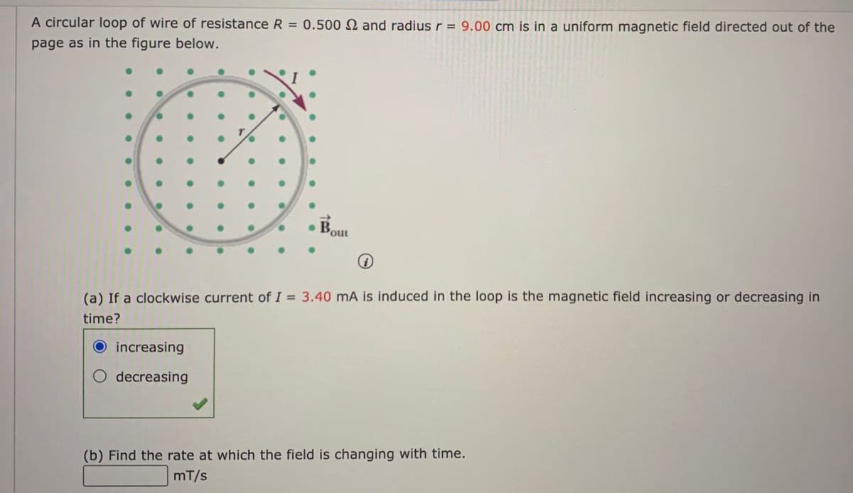 A circular loop of wire of resistance R = 0.500 2 and radiusr = 9.00 cm is in a uniform magnetic field directed out of the
page as in the figure below.
Bout
%3D
(a) If a clockwise current of I = 3.40 mA is induced in the loop is the magnetic field increasing or decreasing in
time?
increasing
O decreasing
(b) Find the rate at which the field is changing with time.
mT/s
