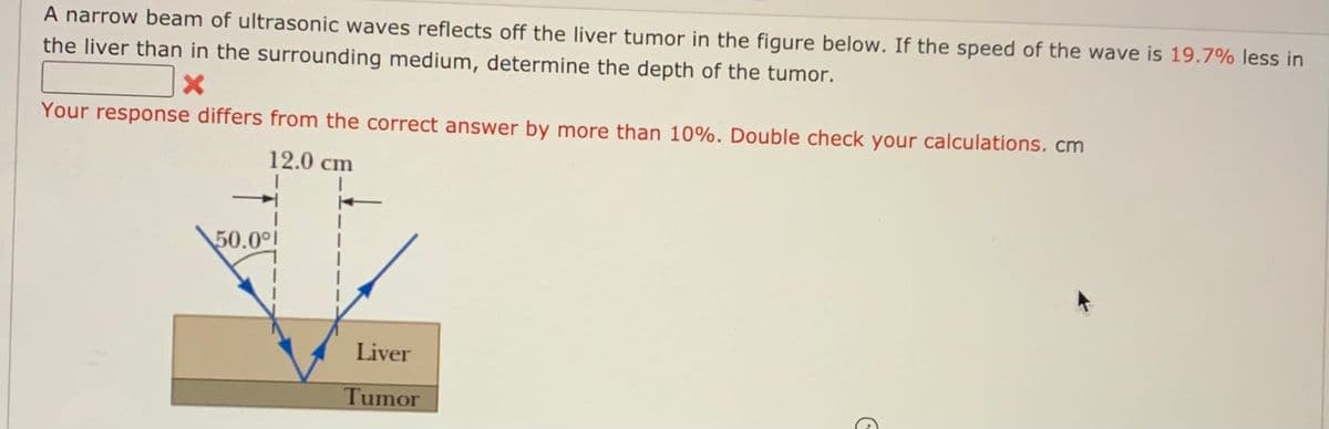 A narrow beam of ultrasonic waves reflects off the liver tumor in the figure below. If the speed of the wave is 19.7% less in
the liver than in the surrounding medium, determine the depth of the tumor.
Your response differs from the correct answer by more than 10%. Double check your calculations. cm
12.0 cm
50.00l
Liver
Tumor
