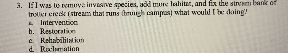 3. If I was to remove invasive species, add more habitat, and fix the stream bank of
trotter creek (stream that runs through campus) what would I be doing?
a. Intervention
b. Restoration
c. Rehabilitation
d. Reclamation
