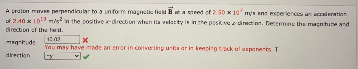 A proton moves perpendicular to a uniform magnetic field B at a speed of 2.50 × 10’ m/s and experiences an acceleration
of 2.40 x 103 m/s2 in the positive x-direction when its velocity is in the positive z-direction. Determine the magnitude and
direction of the field.
10.02
magnitude
You may have made an error in converting units or in keeping track of exponents. T
direction
Fy
