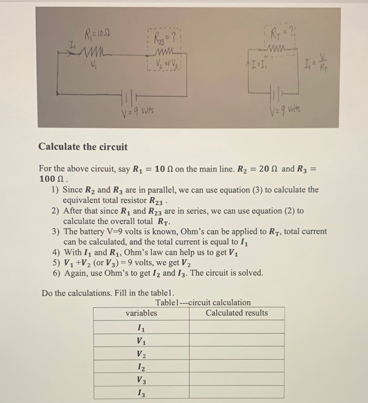 %3D
Ry =?
www
V = 9 Volts
V= 9 Valts
Calculate the circuit
For the above circuit, say R1 = 10 N on the main line. R2 = 20 N and R3 =
100 Ω.
1) Since R2 and R3 are in parallel, we can use equation (3) to calculate the
equivalent total resistor R23 .
2) After that since R1 and R23 are in series, we can use equation (2) to
calculate the overall total RT.
3) The battery V=9 volts is known, Ohm's can be applied to RT, total current
can be calculated, and the total current is equal to I1
4) With I, and R1, Ohm's law can help us to get V1
5) V1 +V½ (or V3) = 9 volts, we get V2
6) Again, use Ohm's to get I2 and I3. The circuit is solved.
%3D
Do the calculations. Fill in the table1.
Table1---circuit calculation
variables
Calculated results
V1
V2
I2
V3
I3
