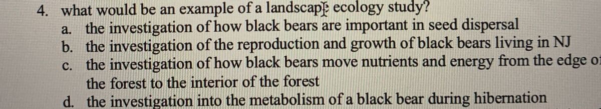 4. what would be an example of a landscape ecology study?
a. the investigation of how black bears are important in seed dispersal
b. the investigation of the reproduction and growth of black bears living in NJ
c. the investigation of how black bears move nutrients and energy from the edge of
the forest to the interior of the forest
d. the investigation into the metabolism of a black bear during hibernation
