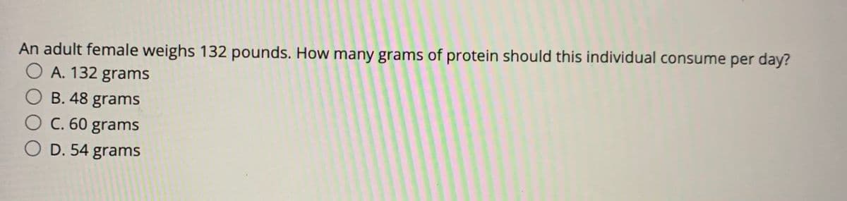 An adult female weighs 132 pounds. How many grams of protein should this individual consume per day?
O A. 132 grams
B. 48 grams
C. 60 grams
D. 54 grams
