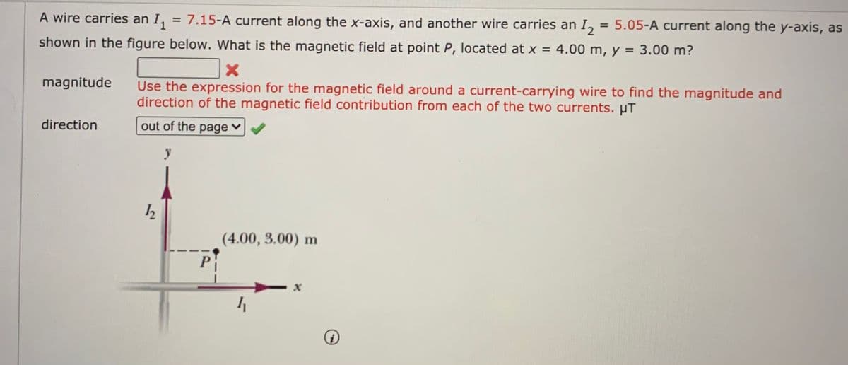 A wire carries an I, = 7.15-A current along the x-axis, and another wire carries an I,
= 5.05-A current along the y-axis, as
shown in the figure below. What is the magnetic field at point P, located at x = 4.00 m, y = 3.00 m?
magnitude
Use the expression for the magnetic field around a current-carrying wire to find the magnitude and
direction of the magnetic field contribution from each of the two currents. µT
direction
out of the page ♥
(4.00, 3.00) m
