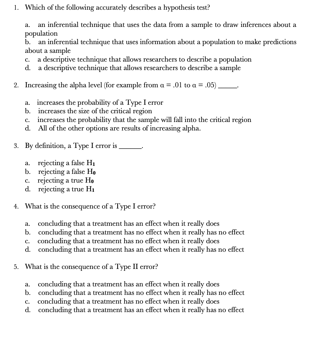 1. Which of the following accurately describes a hypothesis test?
an inferential technique that uses the data from a sample to draw inferences about a
population
b.
a.
an inferential technique that uses information about a population to make predictions
about a sample
a descriptive technique that allows researchers to describe a population
d.
C.
a descriptive technique that allows researchers to describe a sample
2. Increasing the alpha level (for example from a = .01 to a = .05).
increases the probability of a Type I error
b. increases the size of the critical region
increases the probability that the sample will fall into the critical region
d. All of the other options are results of increasing alpha.
a.
C.
3. By definition, a Type I error is
a. rejecting a false H1
b. rejecting a false Ho
c. rejecting a true Ho
d. rejecting a true H1
4. What is the consequence of a Type I error?
concluding that a treatment has an effect when it really does
b. concluding that a treatment has no effect when it really has no effect
c. concluding that a treatment has no effect when it really does
d. concluding that a treatment has an effect when it really has no effect
a.
5. What is the consequence of a Type II error?
concluding that a treatment has an effect when it really does
b. concluding that a treatment has no effect when it really has no effect
c. concluding that a treatment has no effect when it really does
d. concluding that a treatment has an effect when it really has no effect
a.
