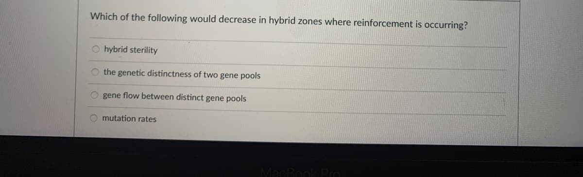 Which of the following would decrease in hybrid zones where reinforcement is occurring?
O hybrid sterility
O the genetic distinctness of two gene pools
O gene flow between distinct gene pools
O mutation rates
MacRook Pro
