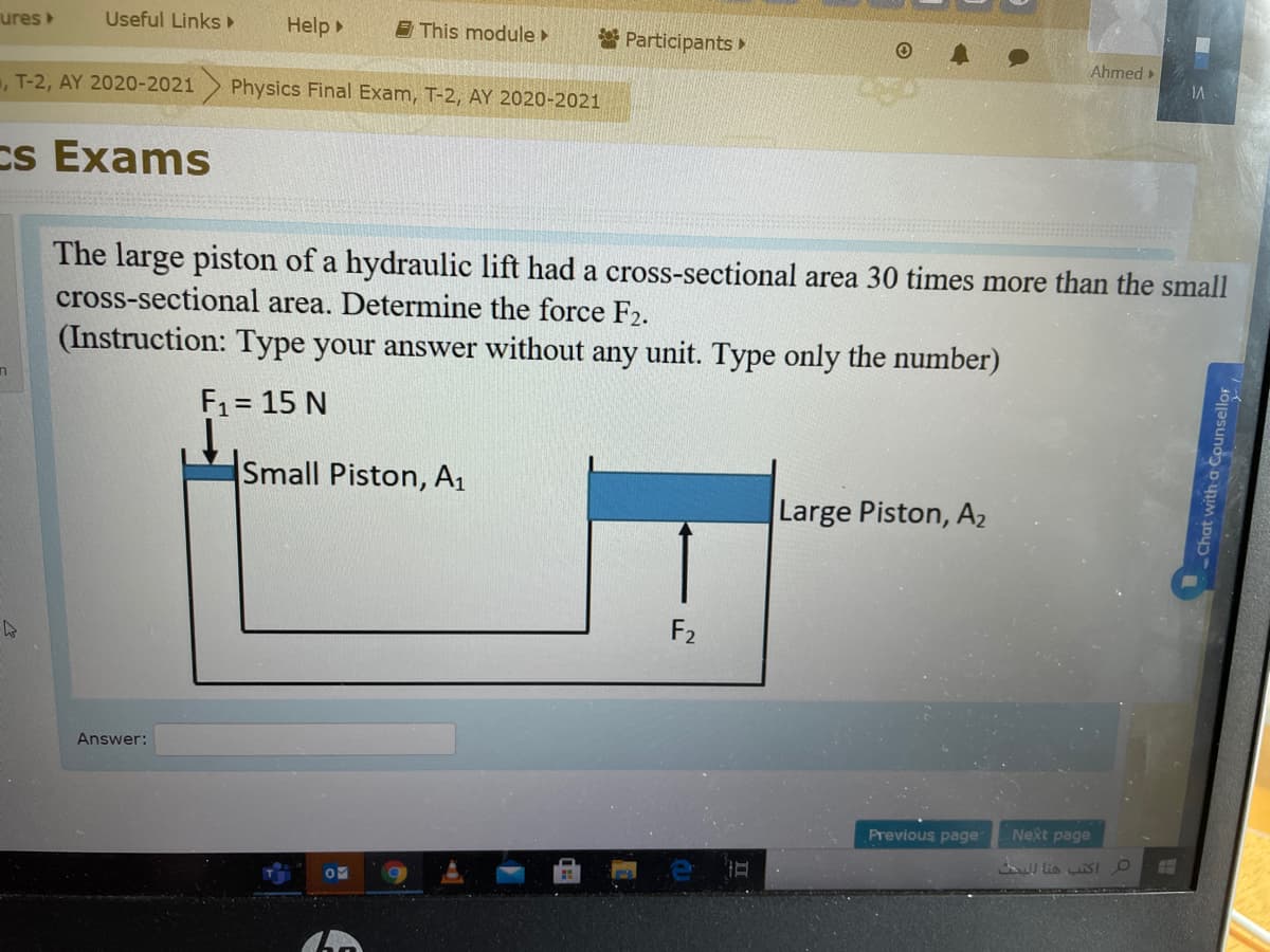 ures
Useful Links
Help
E This module
* Participants
Ahmed
, T-2, AY 2020-2021
Physics Final Exam, T-2, AY 2020-2021
Cs Exams
The large piston of a hydraulic lift had a cross-sectional area 30 times more than the small
cross-sectional area. Determine the force F2.
(Instruction: Type your answer without any unit. Type only the number)
F1= 15 N
Small Piston, A1
Large Piston, A2
F2
Answer:
Previous page
Next page
I lia SIO
Chat with a Counsellor
