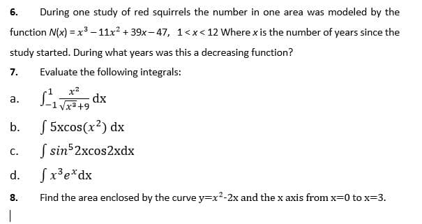 6.
During one study of red squirrels the number in one area was modeled by the
function N(x) = x3 – 11x? + 39x- 47, 1<x< 12 Where x is the number of years since the
study started. During what years was this a decreasing function?
7.
Evaluate the following integrals:
dx
1 Vxa+9
а.
S 5xcos(x?) dx
S sin52xcos2xdx
b.
C.
d.
Sx³e*dx
8.
Find the area enclosed by the curve y=x2-2x and the x axis from x=0 to x=3.
